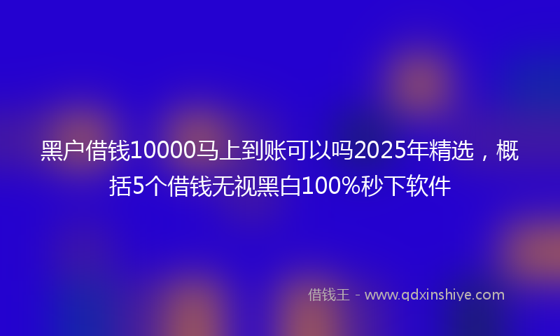 黑户借钱10000马上到账可以吗2025年精选，概括5个借钱无视黑白100%秒下软件