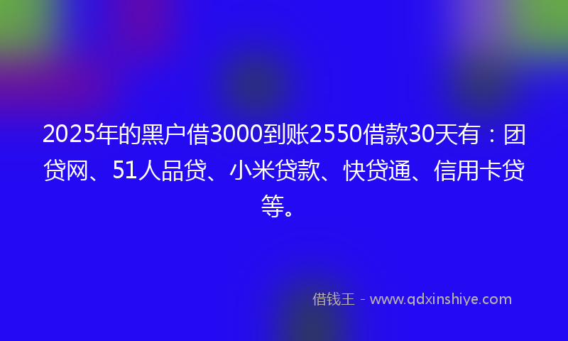 2025年的黑户借3000到账2550借款30天有：团贷网、51人品贷、小米贷款、快贷通、信用卡贷等。