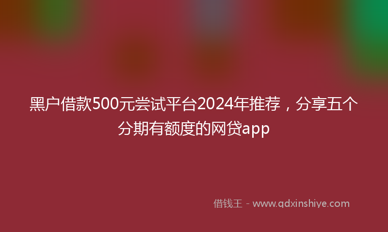 黑户借款500元尝试平台2024年推荐，分享五个分期有额度的网贷app