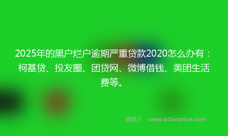 2025年的黑户烂户逾期严重贷款2020怎么办有：柯基贷、投友圈、团贷网、微博借钱、美团生活费等。