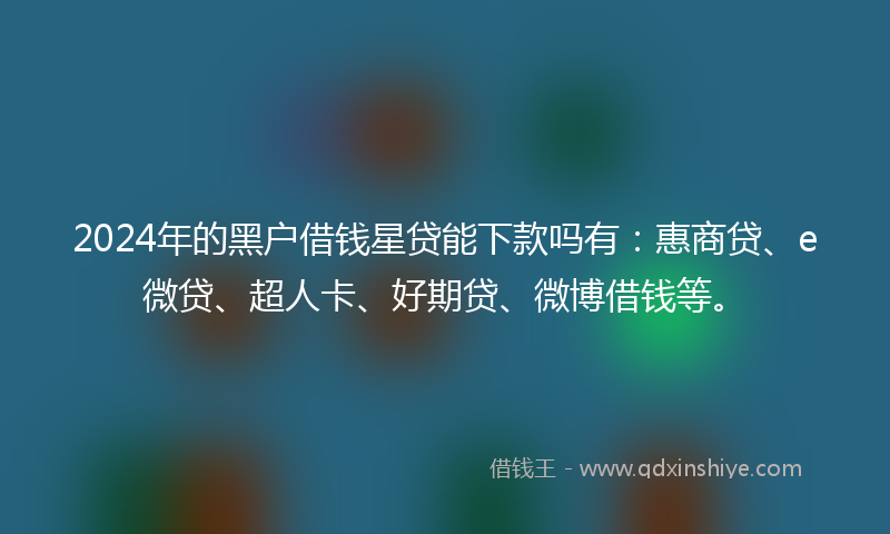2024年的黑户借钱星贷能下款吗有：惠商贷、e微贷、超人卡、好期贷、微博借钱等。