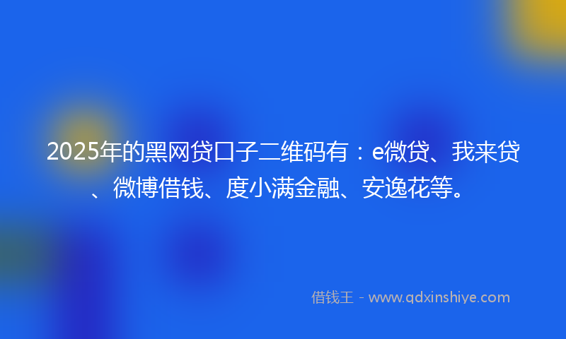 2025年的黑网贷口子二维码有：e微贷、我来贷、微博借钱、度小满金融、安逸花等。