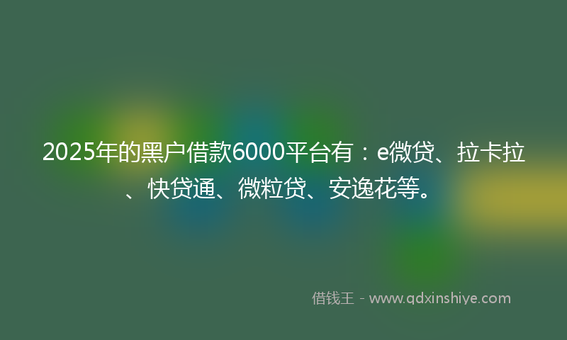 2025年的黑户借款6000平台有：e微贷、拉卡拉、快贷通、微粒贷、安逸花等。