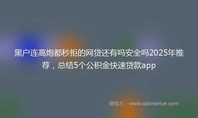 黑户连高炮都秒拒的网贷还有吗安全吗2025年推荐，总结5个公积金快速贷款app