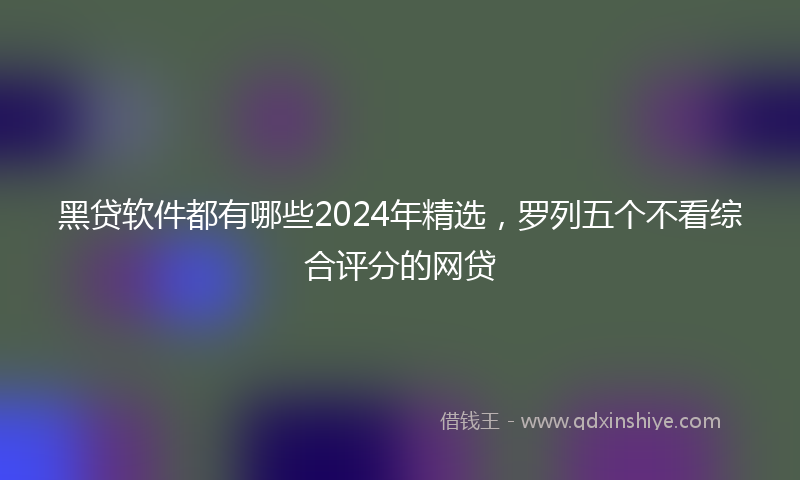 黑贷软件都有哪些2024年精选，罗列五个不看综合评分的网贷