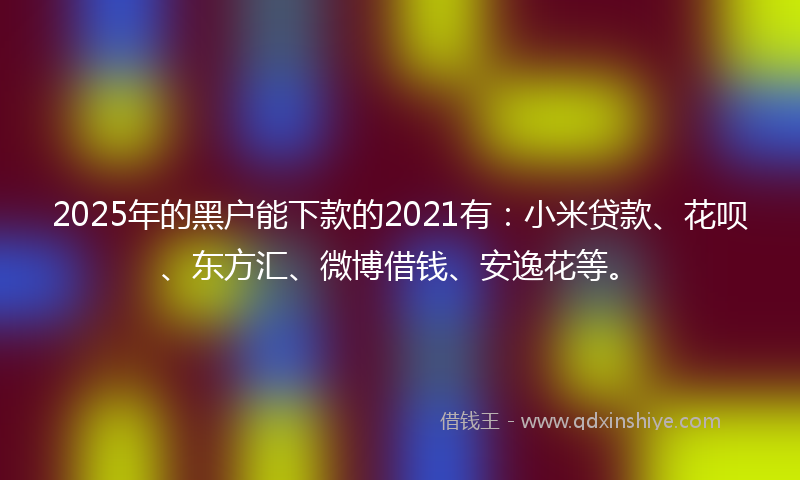 2025年的黑户能下款的2021有：小米贷款、花呗、东方汇、微博借钱、安逸花等。