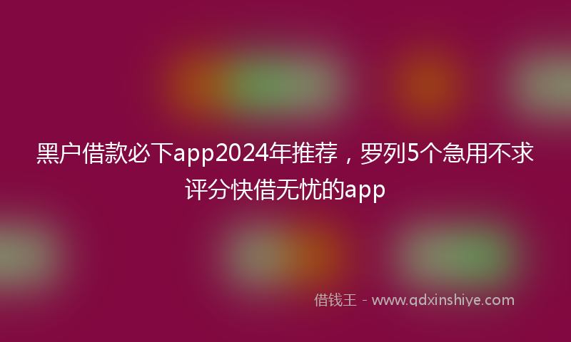 黑户借款必下app2024年推荐，罗列5个急用不求评分快借无忧的app
