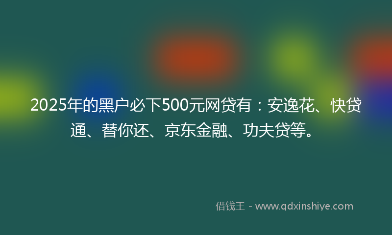 2025年的黑户必下500元网贷有：安逸花、快贷通、替你还、京东金融、功夫贷等。