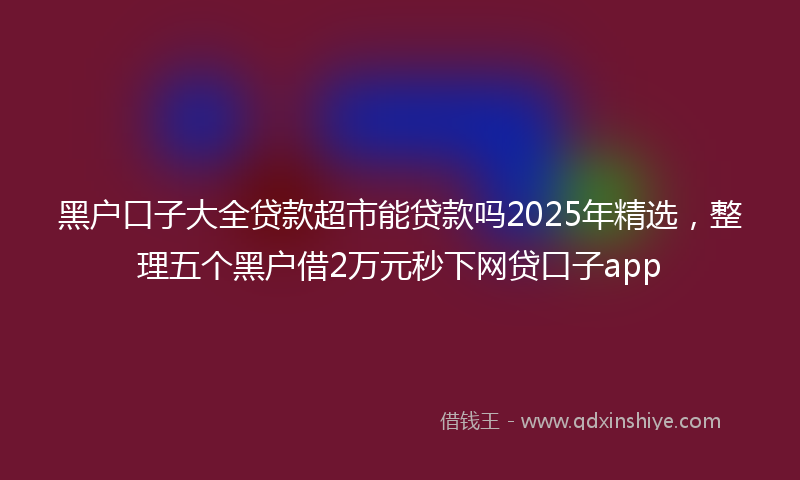 黑户口子大全贷款超市能贷款吗2025年精选，整理五个黑户借2万元秒下网贷口子app
