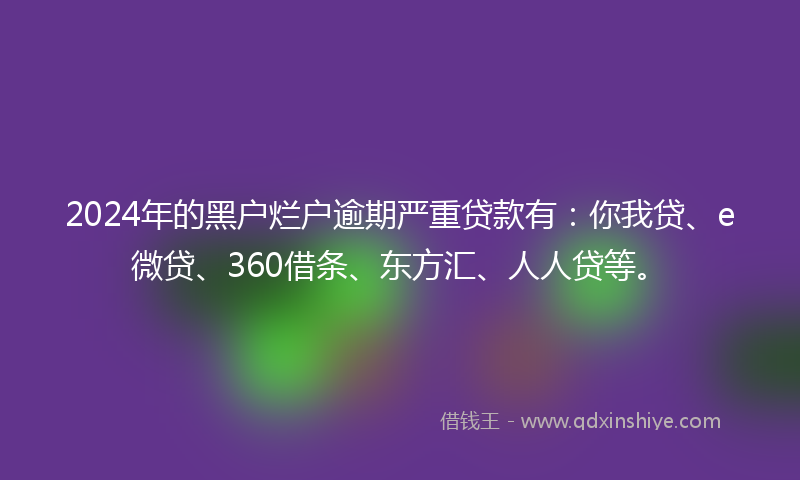 2024年的黑户烂户逾期严重贷款有：你我贷、e微贷、360借条、东方汇、人人贷等。