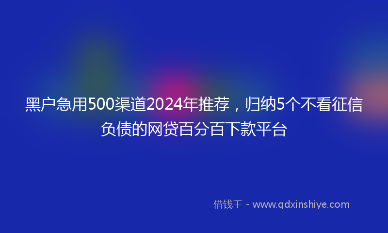 黑户急用500渠道2024年推荐，归纳5个不看征信负债的网贷百分百下款平台
