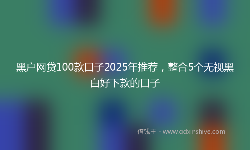 黑户网贷100款口子2025年推荐，整合5个无视黑白好下款的口子