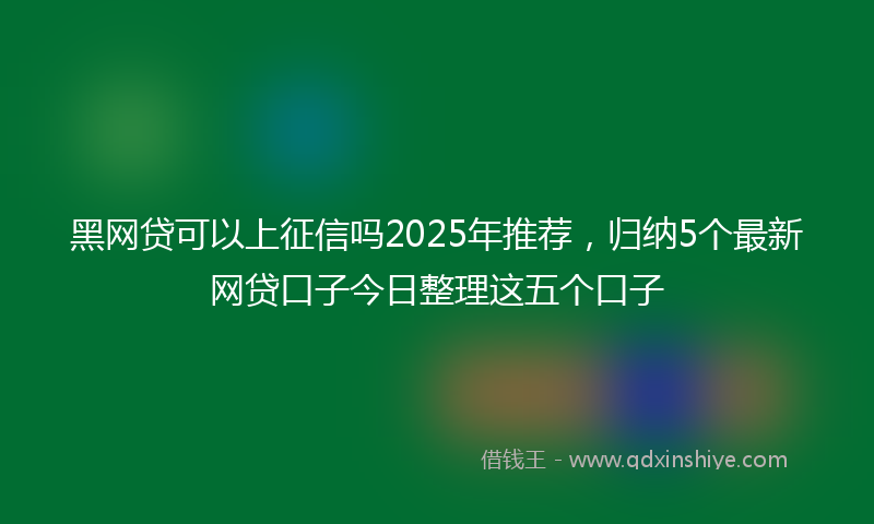 黑网贷可以上征信吗2025年推荐，归纳5个最新网贷口子今日整理这五个口子