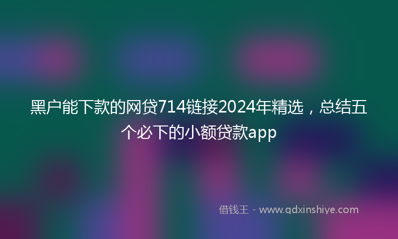 黑户能下款的网贷714链接2024年精选，总结五个必下的小额贷款app