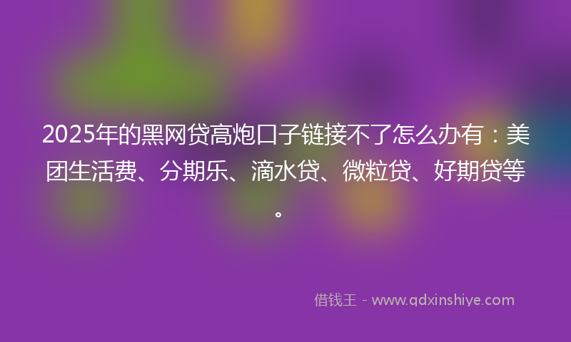 2025年的黑网贷高炮口子链接不了怎么办有：美团生活费、分期乐、滴水贷、微粒贷、好期贷等。