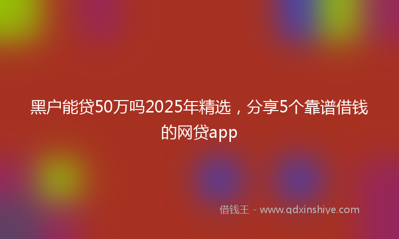 黑户能贷50万吗2025年精选，分享5个靠谱借钱的网贷app