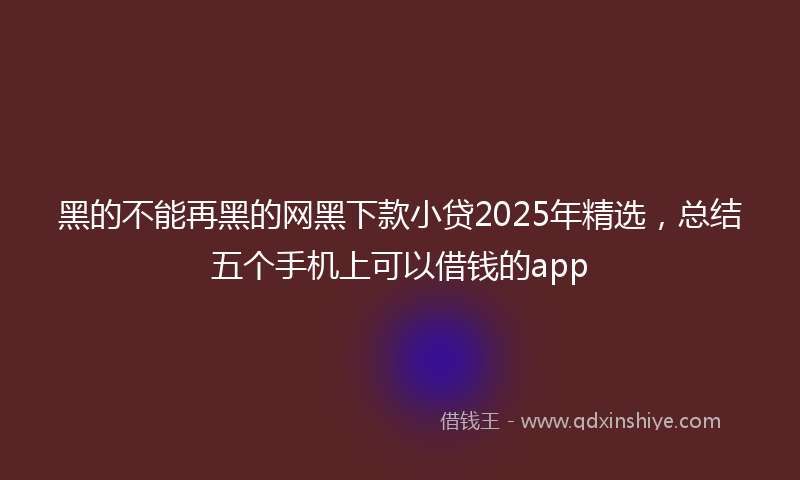 黑的不能再黑的网黑下款小贷2025年精选，总结五个手机上可以借钱的app