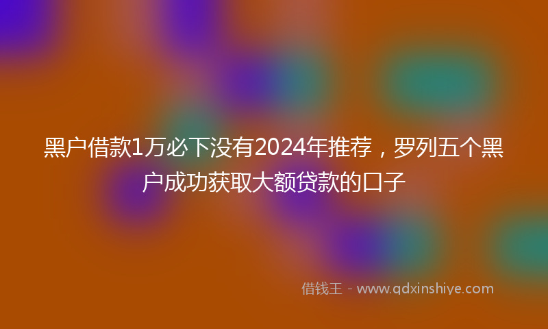 黑户借款1万必下没有2024年推荐，罗列五个黑户成功获取大额贷款的口子