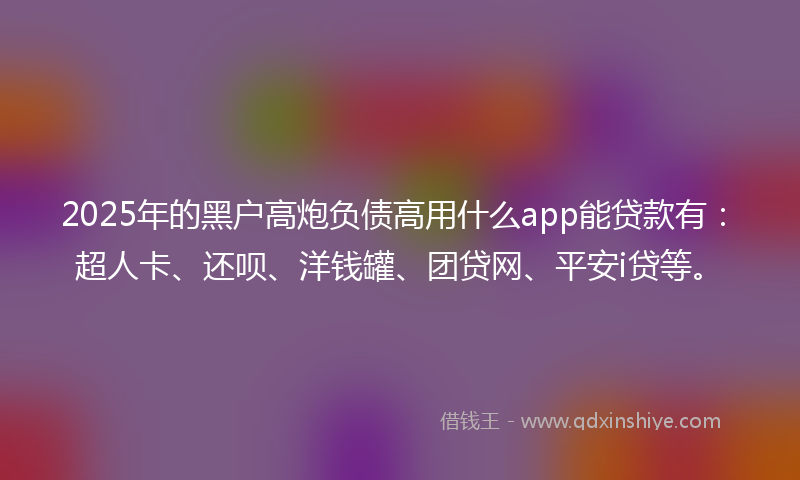 2025年的黑户高炮负债高用什么app能贷款有：超人卡、还呗、洋钱罐、团贷网、平安i贷等。