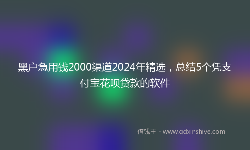 黑户急用钱2000渠道2024年精选，总结5个凭支付宝花呗贷款的软件