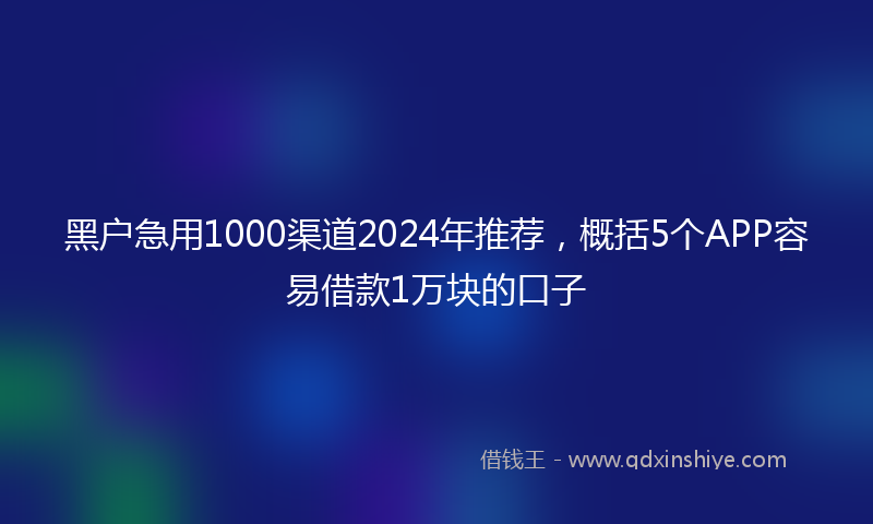 黑户急用1000渠道2024年推荐，概括5个APP容易借款1万块的口子