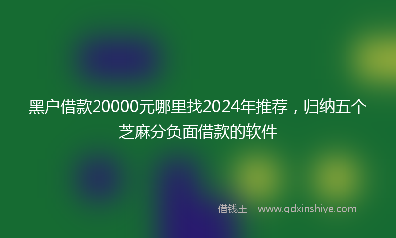 黑户借款20000元哪里找2024年推荐，归纳五个芝麻分负面借款的软件