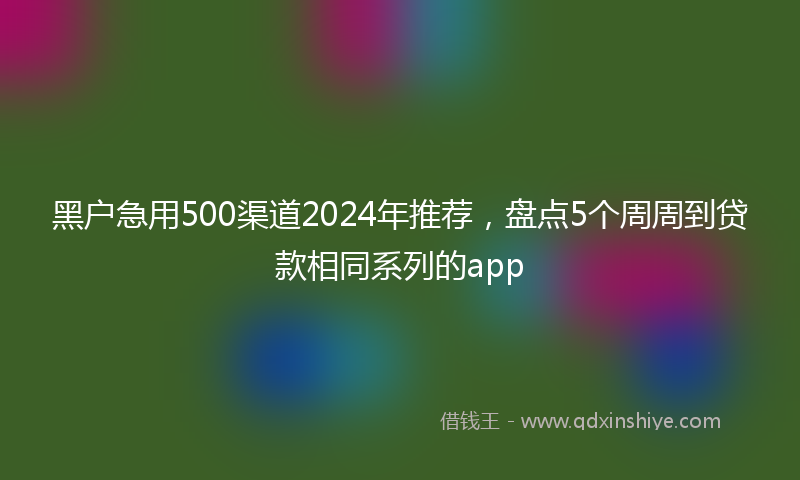 黑户急用500渠道2024年推荐，盘点5个周周到贷款相同系列的app