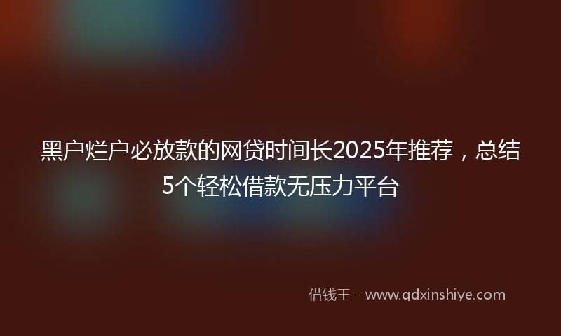 黑户烂户必放款的网贷时间长2025年推荐，总结5个轻松借款无压力平台