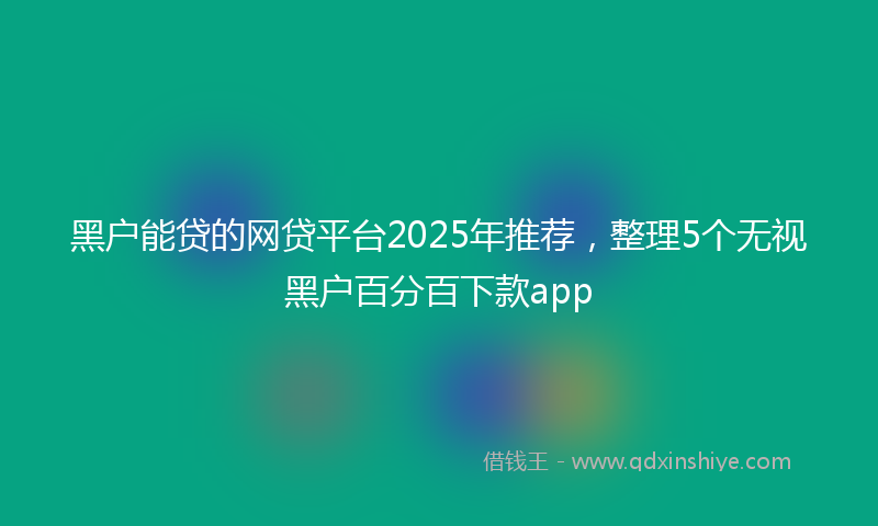 黑户能贷的网贷平台2025年推荐，整理5个无视黑户百分百下款app