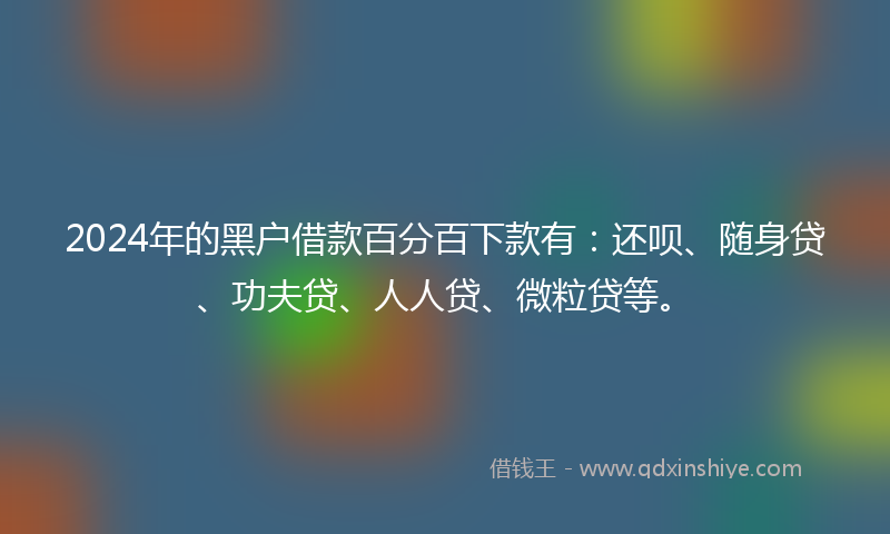 2024年的黑户借款百分百下款有：还呗、随身贷、功夫贷、人人贷、微粒贷等。