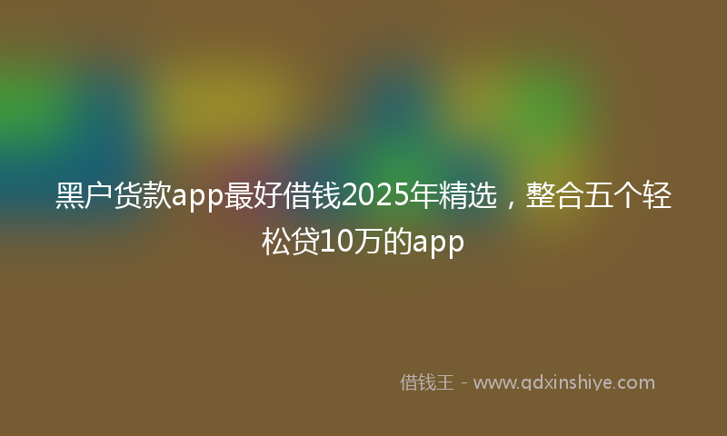 黑户货款app最好借钱2025年精选，整合五个轻松贷10万的app