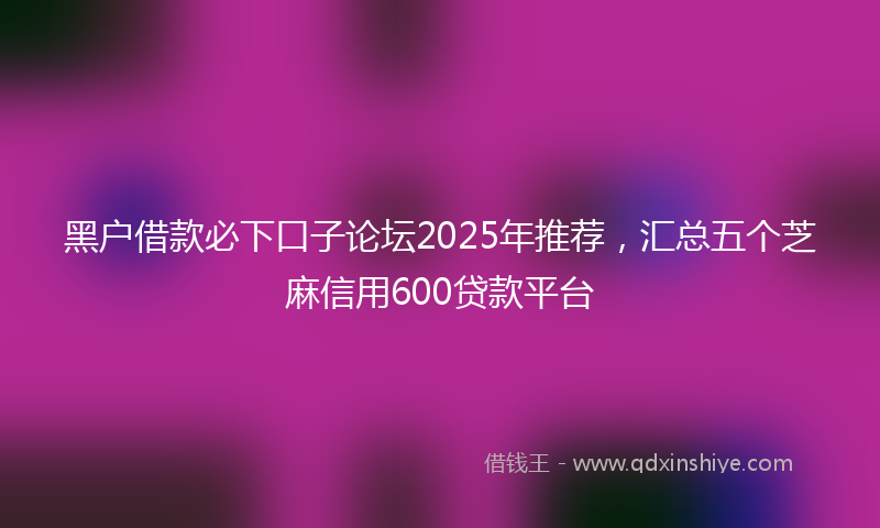 黑户借款必下口子论坛2025年推荐，汇总五个芝麻信用600贷款平台
