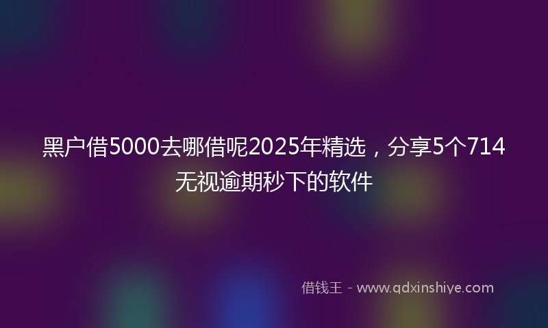黑户借5000去哪借呢2025年精选，分享5个714无视逾期秒下的软件