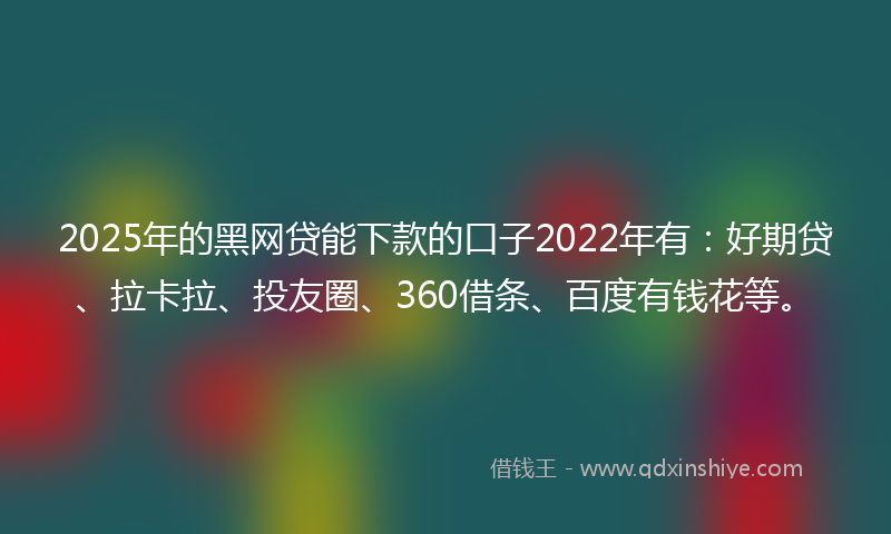 2025年的黑网贷能下款的口子2022年有：好期贷、拉卡拉、投友圈、360借条、百度有钱花等。