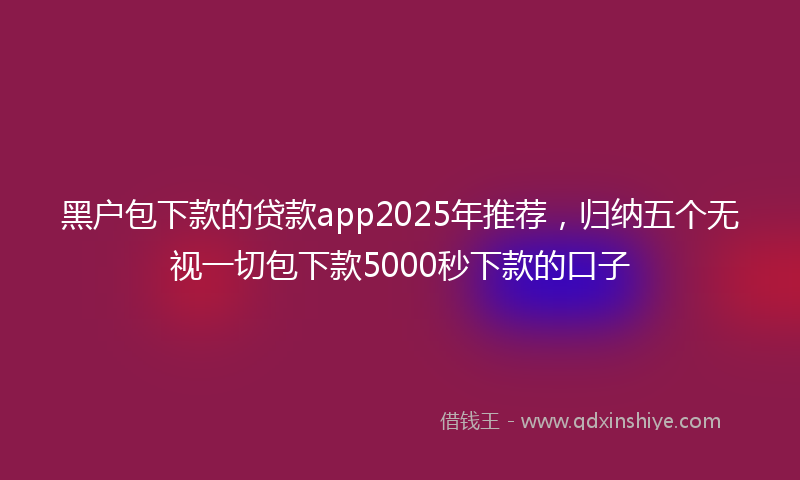 黑户包下款的贷款app2025年推荐，归纳五个无视一切包下款5000秒下款的口子
