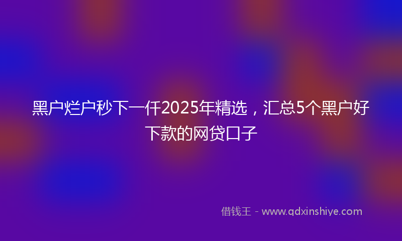 黑户烂户秒下一仟2025年精选，汇总5个黑户好下款的网贷口子