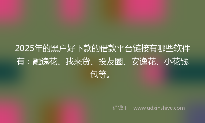 2025年的黑户好下款的借款平台链接有哪些软件有：融逸花、我来贷、投友圈、安逸花、小花钱包等。