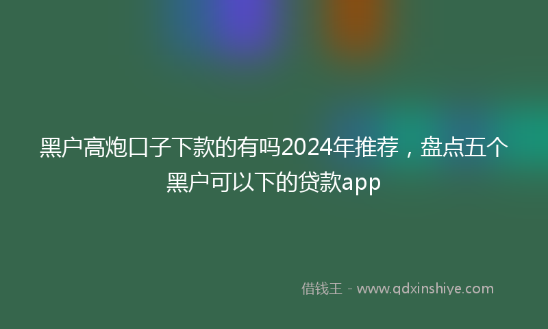 黑户高炮口子下款的有吗2024年推荐，盘点五个黑户可以下的贷款app