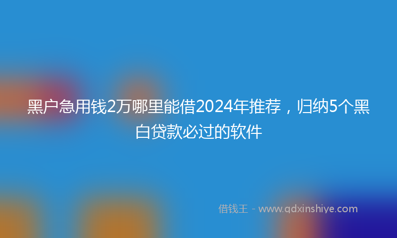 黑户急用钱2万哪里能借2024年推荐，归纳5个黑白贷款必过的软件