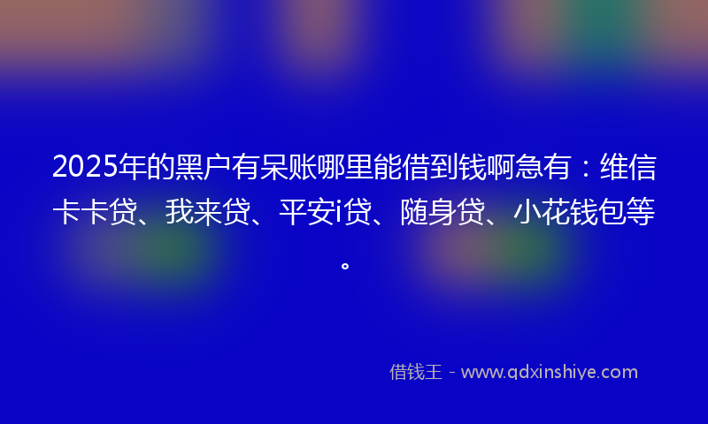 2025年的黑户有呆账哪里能借到钱啊急有：维信卡卡贷、我来贷、平安i贷、随身贷、小花钱包等。