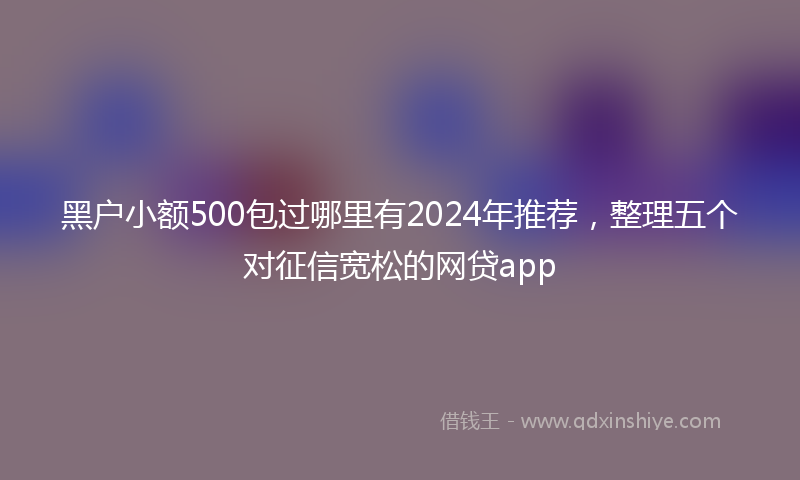 黑户小额500包过哪里有2024年推荐，整理五个对征信宽松的网贷app