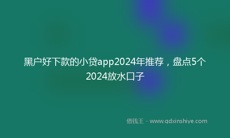 黑户好下款的小贷app2024年推荐，盘点5个2024放水口子
