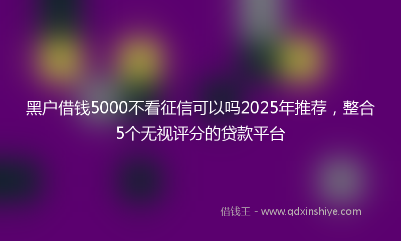 黑户借钱5000不看征信可以吗2025年推荐，整合5个无视评分的贷款平台