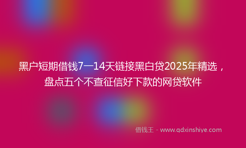 黑户短期借钱7一14天链接黑白贷2025年精选，盘点五个不查征信好下款的网贷软件