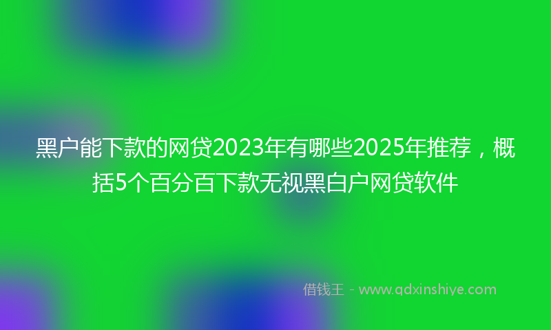 黑户能下款的网贷2023年有哪些2025年推荐，概括5个百分百下款无视黑白户网贷软件