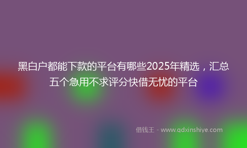 黑白户都能下款的平台有哪些2025年精选，汇总五个急用不求评分快借无忧的平台