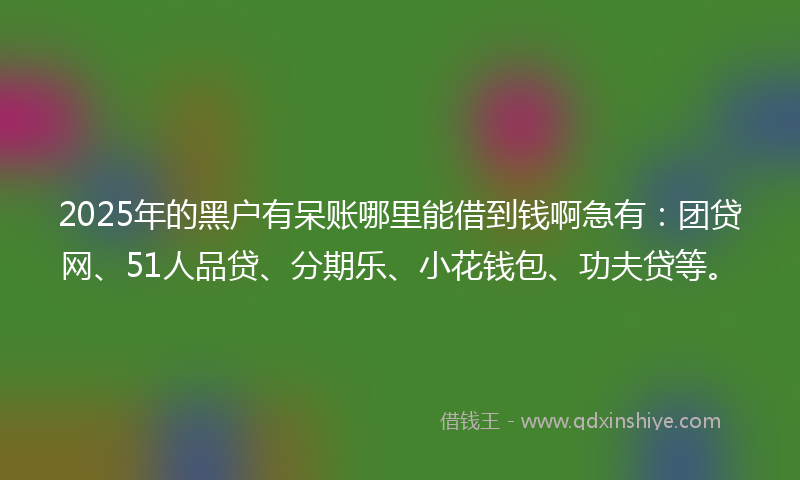 2025年的黑户有呆账哪里能借到钱啊急有：团贷网、51人品贷、分期乐、小花钱包、功夫贷等。