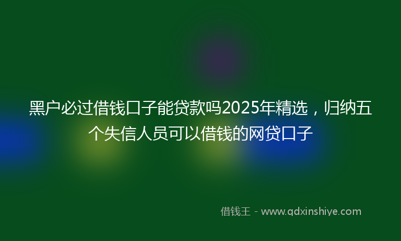黑户必过借钱口子能贷款吗2025年精选，归纳五个失信人员可以借钱的网贷口子