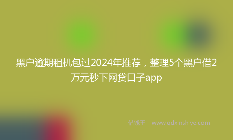 黑户逾期租机包过2024年推荐，整理5个黑户借2万元秒下网贷口子app