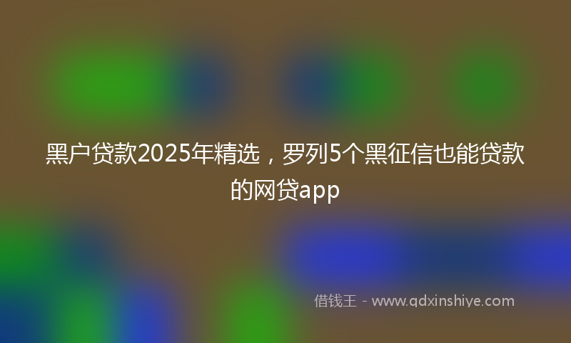 黑户贷款2025年精选，罗列5个黑征信也能贷款的网贷app